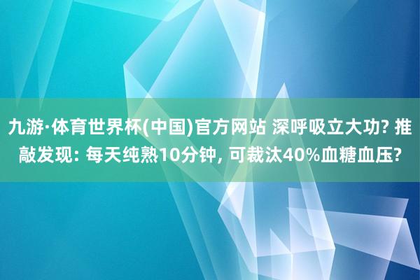 九游·体育世界杯(中国)官方网站 深呼吸立大功? 推敲发现: 每天纯熟10分钟, 可裁汰40%血糖血压?