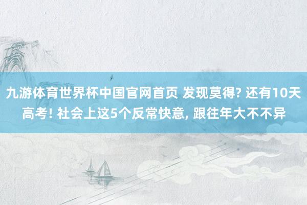 九游体育世界杯中国官网首页 发现莫得? 还有10天高考! 社会上这5个反常快意, 跟往年大不不异