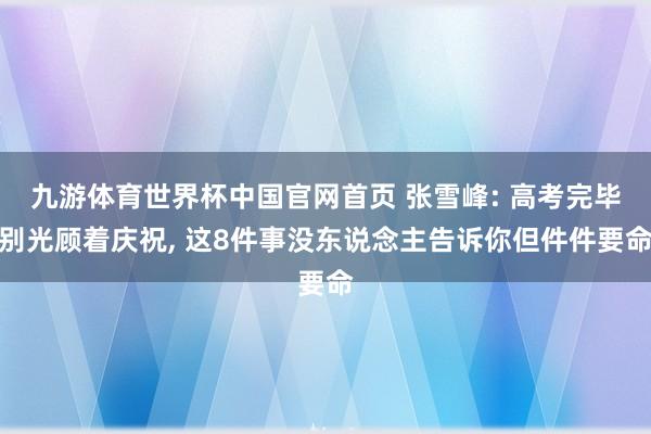 九游体育世界杯中国官网首页 张雪峰: 高考完毕别光顾着庆祝, 这8件事没东说念主告诉你但件件要命