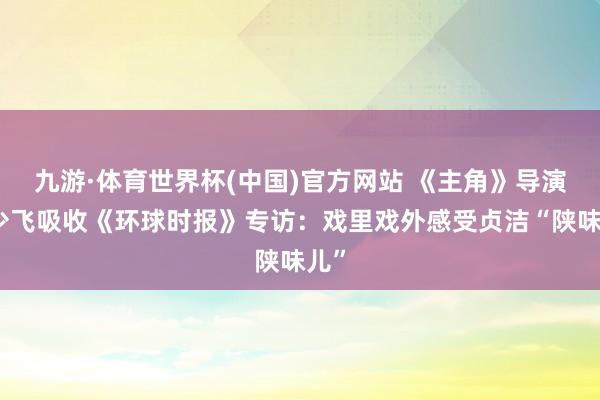 九游·体育世界杯(中国)官方网站 《主角》导演李少飞吸收《环球时报》专访：戏里戏外感受贞洁“陕味儿”