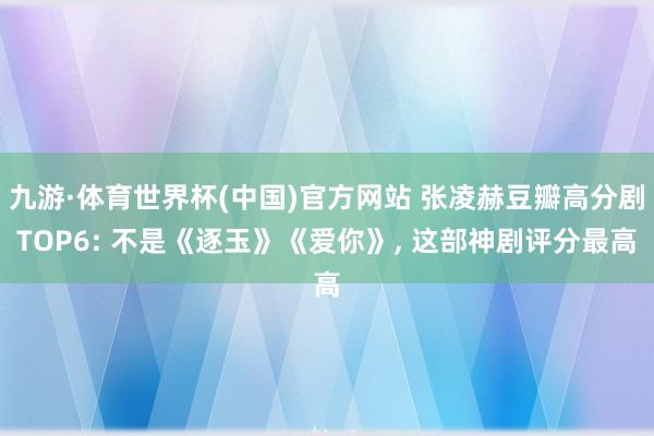 九游·体育世界杯(中国)官方网站 张凌赫豆瓣高分剧TOP6: 不是《逐玉》《爱你》, 这部神剧评分最高