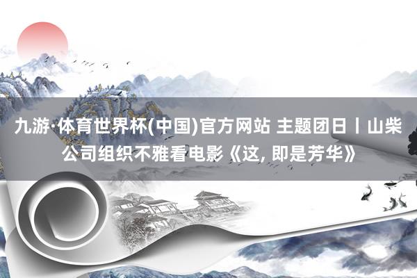 九游·体育世界杯(中国)官方网站 主题团日丨山柴公司组织不雅看电影《这, 即是芳华》