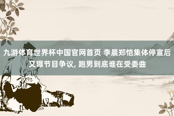 九游体育世界杯中国官网首页 李晨郑恺集体停宣后又曝节目争议, 跑男到底谁在受委曲