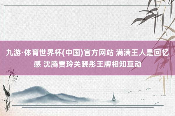 九游·体育世界杯(中国)官方网站 满满王人是回忆感 沈腾贾玲关晓彤王牌相知互动