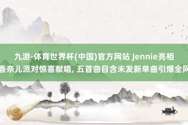 九游·体育世界杯(中国)官方网站 Jennie亮相香奈儿派对惊喜献唱, 五首曲目含未发新单曲引爆全网