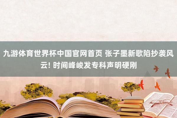九游体育世界杯中国官网首页 张子墨新歌陷抄袭风云! 时间峰峻发专科声明硬刚