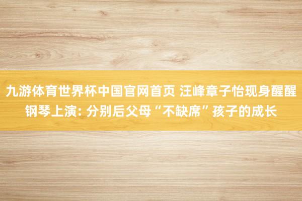 九游体育世界杯中国官网首页 汪峰章子怡现身醒醒钢琴上演: 分别后父母“不缺席”孩子的成长