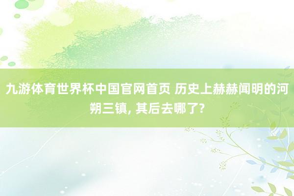 九游体育世界杯中国官网首页 历史上赫赫闻明的河朔三镇, 其后去哪了?