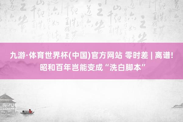 九游·体育世界杯(中国)官方网站 零时差 | 离谱! 昭和百年岂能变成“洗白脚本”