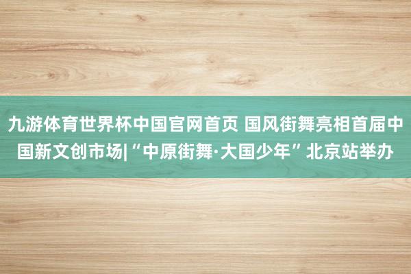 九游体育世界杯中国官网首页 国风街舞亮相首届中国新文创市场|“中原街舞·大国少年”北京站举办