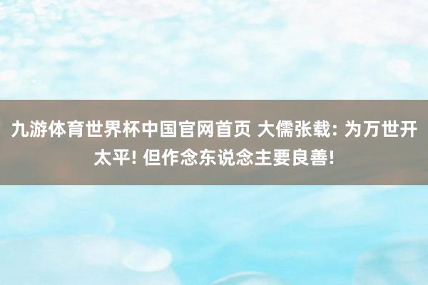 九游体育世界杯中国官网首页 大儒张载: 为万世开太平! 但作念东说念主要良善!