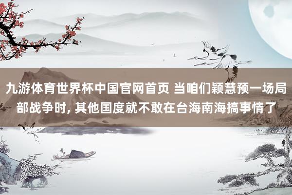 九游体育世界杯中国官网首页 当咱们颖慧预一场局部战争时, 其他国度就不敢在台海南海搞事情了