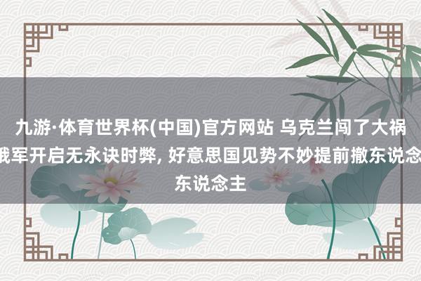 九游·体育世界杯(中国)官方网站 乌克兰闯了大祸, 俄军开启无永诀时弊, 好意思国见势不妙提前撤东说念主