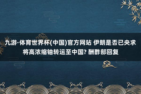 九游·体育世界杯(中国)官方网站 伊朗是否已央求将高浓缩铀转运至中国? 酬酢部回复