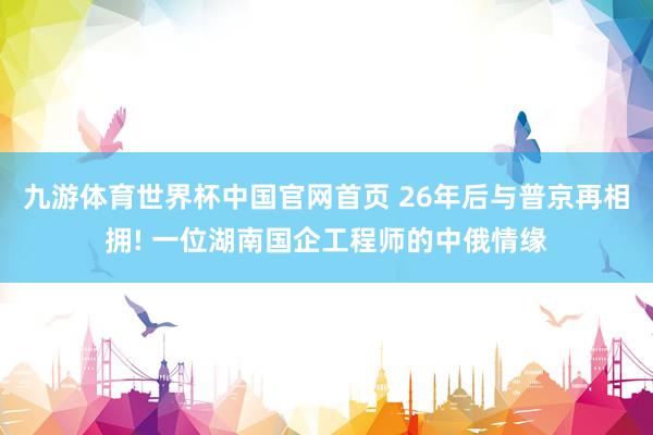 九游体育世界杯中国官网首页 26年后与普京再相拥! 一位湖南国企工程师的中俄情缘