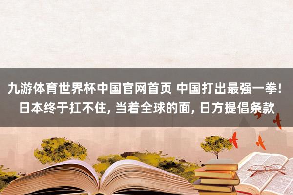 九游体育世界杯中国官网首页 中国打出最强一拳! 日本终于扛不住, 当着全球的面, 日方提倡条款