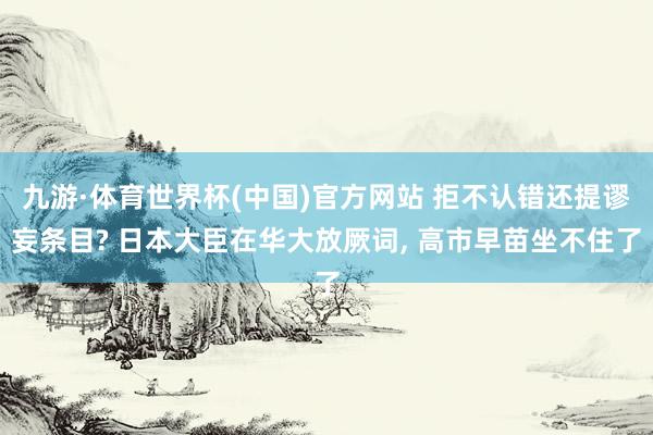 九游·体育世界杯(中国)官方网站 拒不认错还提谬妄条目? 日本大臣在华大放厥词, 高市早苗坐不住了