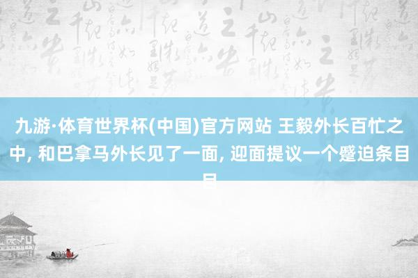 九游·体育世界杯(中国)官方网站 王毅外长百忙之中, 和巴拿马外长见了一面, 迎面提议一个蹙迫条目