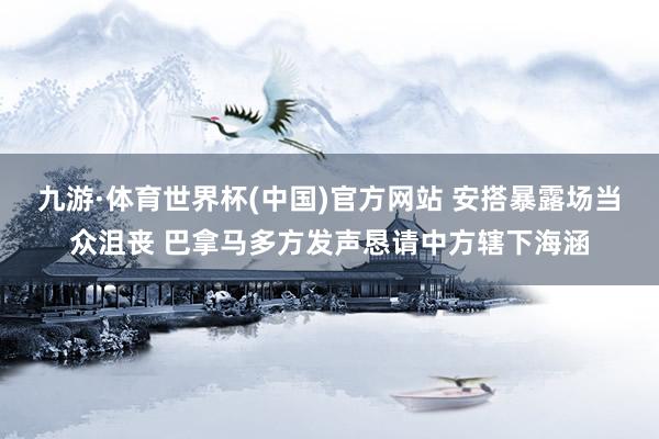 九游·体育世界杯(中国)官方网站 安搭暴露场当众沮丧 巴拿马多方发声恳请中方辖下海涵