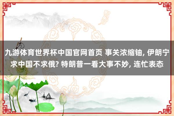 九游体育世界杯中国官网首页 事关浓缩铀, 伊朗宁求中国不求俄? 特朗普一看大事不妙, 连忙表态