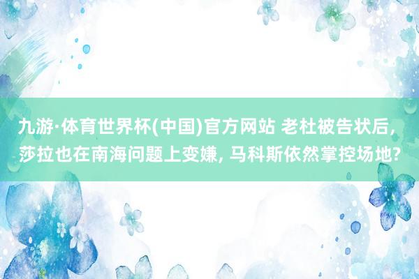 九游·体育世界杯(中国)官方网站 老杜被告状后, 莎拉也在南海问题上变嫌, 马科斯依然掌控场地?