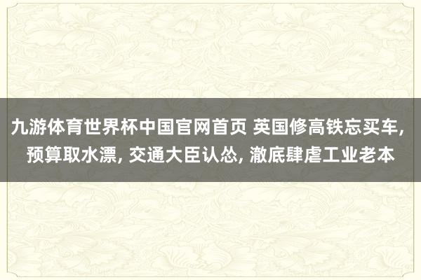 九游体育世界杯中国官网首页 英国修高铁忘买车, 预算取水漂, 交通大臣认怂, 澈底肆虐工业老本