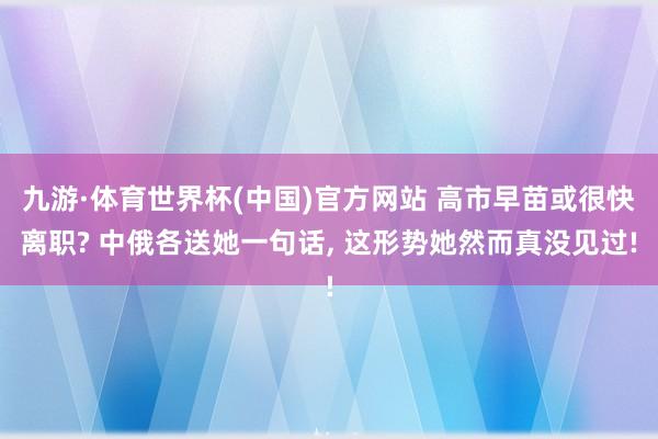 九游·体育世界杯(中国)官方网站 高市早苗或很快离职? 中俄各送她一句话, 这形势她然而真没见过!