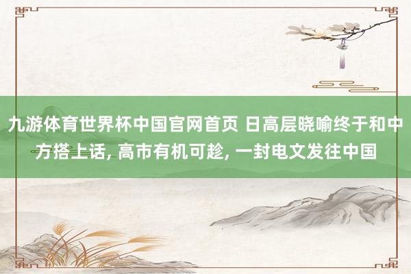 九游体育世界杯中国官网首页 日高层晓喻终于和中方搭上话, 高市有机可趁, 一封电文发往中国