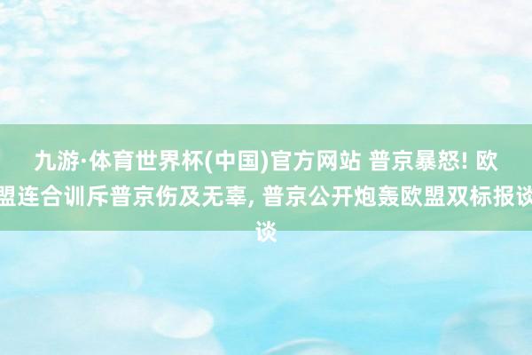 九游·体育世界杯(中国)官方网站 普京暴怒! 欧盟连合训斥普京伤及无辜, 普京公开炮轰欧盟双标报谈