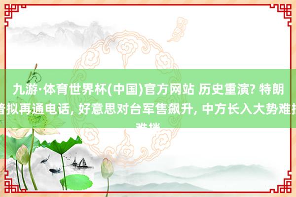 九游·体育世界杯(中国)官方网站 历史重演? 特朗普拟再通电话, 好意思对台军售飙升, 中方长入大势难挡