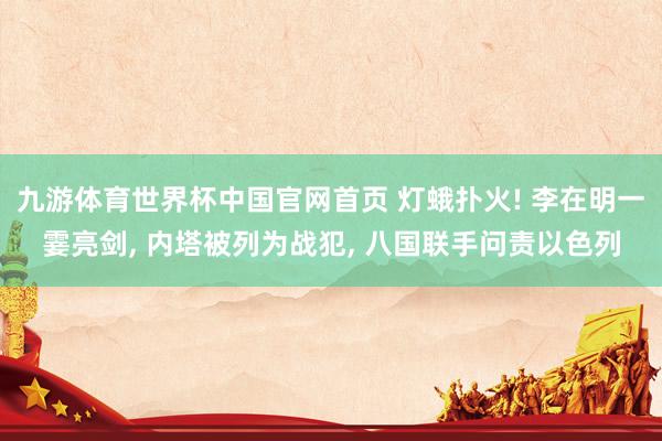 九游体育世界杯中国官网首页 灯蛾扑火! 李在明一霎亮剑, 内塔被列为战犯, 八国联手问责以色列