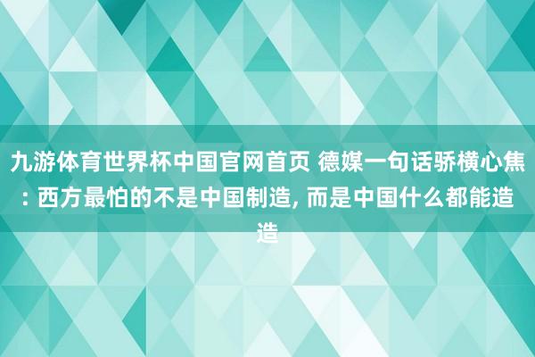 九游体育世界杯中国官网首页 德媒一句话骄横心焦: 西方最怕的不是中国制造, 而是中国什么都能造