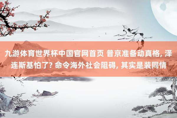九游体育世界杯中国官网首页 普京准备动真格, 泽连斯基怕了? 命令海外社会阻碍, 其实是装同情