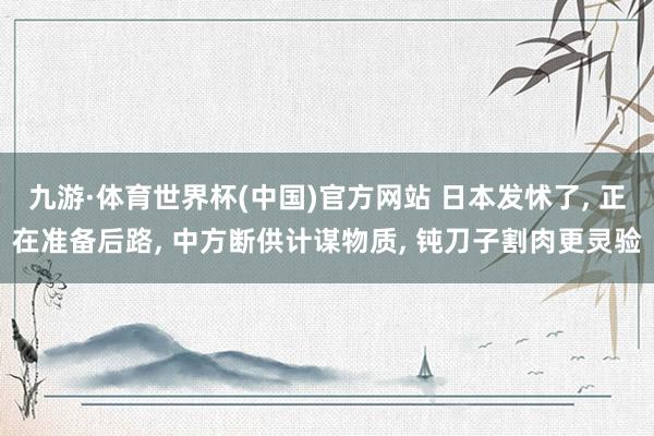 九游·体育世界杯(中国)官方网站 日本发怵了, 正在准备后路, 中方断供计谋物质, 钝刀子割肉更灵验