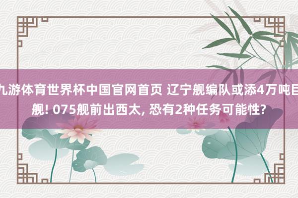九游体育世界杯中国官网首页 辽宁舰编队或添4万吨巨舰! 075舰前出西太, 恐有2种任务可能性?
