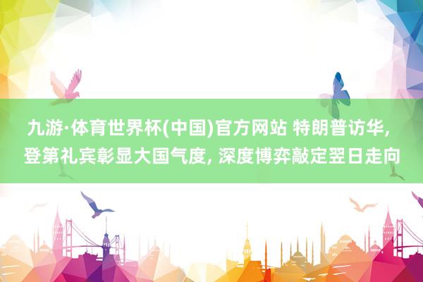 九游·体育世界杯(中国)官方网站 特朗普访华, 登第礼宾彰显大国气度, 深度博弈敲定翌日走向