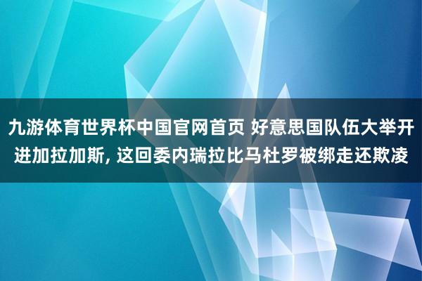九游体育世界杯中国官网首页 好意思国队伍大举开进加拉加斯, 这回委内瑞拉比马杜罗被绑走还欺凌
