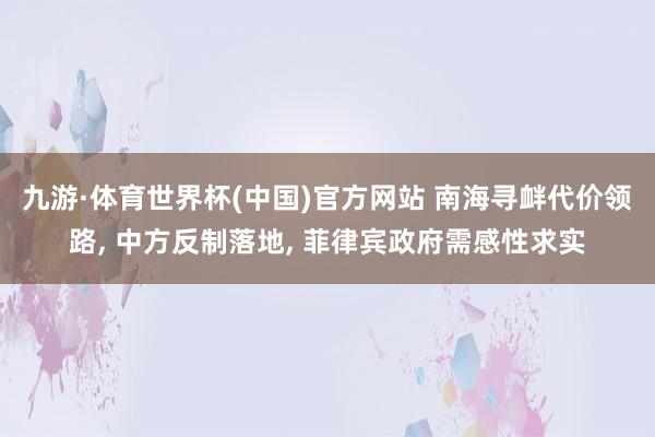 九游·体育世界杯(中国)官方网站 南海寻衅代价领路, 中方反制落地, 菲律宾政府需感性求实