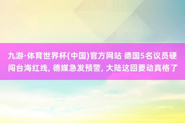 九游·体育世界杯(中国)官方网站 德国5名议员硬闯台海红线, 德媒急发预警, 大陆这回要动真格了