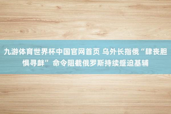 九游体育世界杯中国官网首页 乌外长指俄“肆丧胆惧寻衅” 命令阻截俄罗斯持续蹙迫基辅