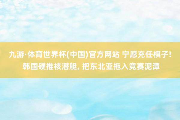 九游·体育世界杯(中国)官方网站 宁愿充任棋子! 韩国硬推核潜艇, 把东北亚拖入竞赛泥潭