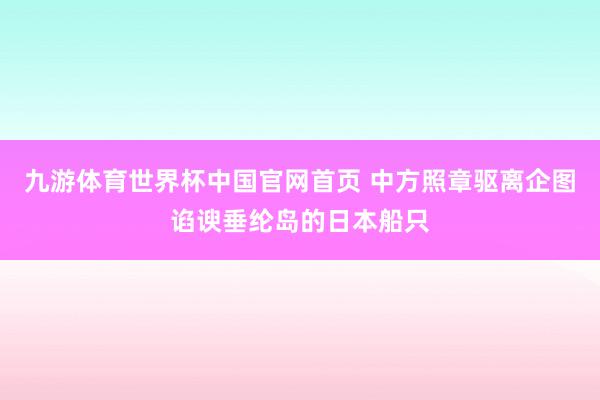 九游体育世界杯中国官网首页 中方照章驱离企图谄谀垂纶岛的日本船只
