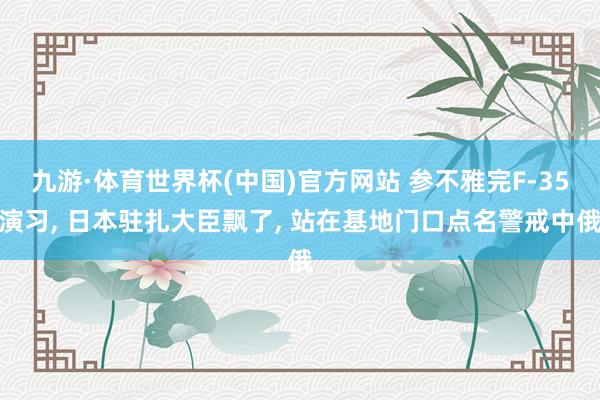 九游·体育世界杯(中国)官方网站 参不雅完F-35演习, 日本驻扎大臣飘了, 站在基地门口点名警戒中俄