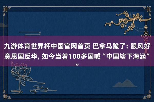 九游体育世界杯中国官网首页 巴拿马跪了: 跟风好意思国反华, 如今当着100多国喊“中国辖下海涵”