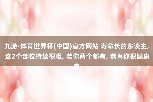 九游·体育世界杯(中国)官方网站 寿命长的东谈主, 这2个部位持续很粗, 若你两个都有, 恭喜你很健康