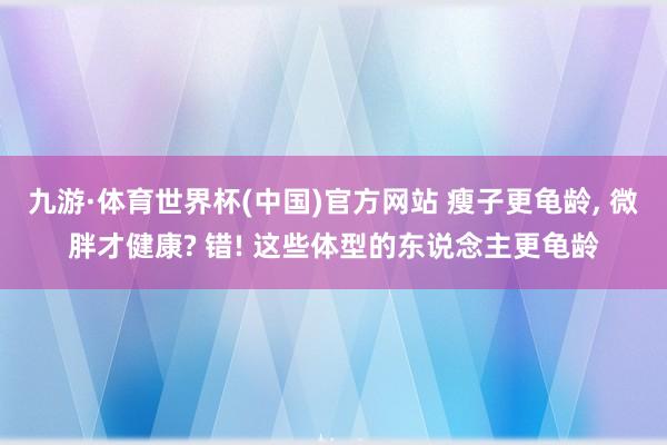 九游·体育世界杯(中国)官方网站 瘦子更龟龄, 微胖才健康? 错! 这些体型的东说念主更龟龄