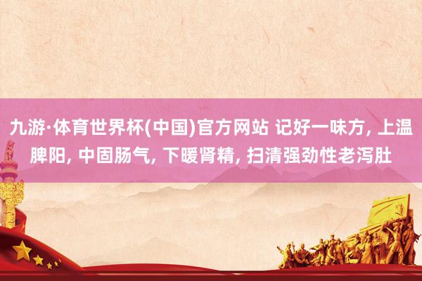九游·体育世界杯(中国)官方网站 记好一味方, 上温脾阳, 中固肠气, 下暖肾精, 扫清强劲性老泻肚