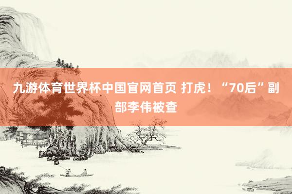 九游体育世界杯中国官网首页 打虎！“70后”副部李伟被查