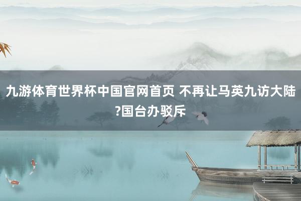 九游体育世界杯中国官网首页 不再让马英九访大陆?国台办驳斥