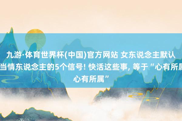 九游·体育世界杯(中国)官方网站 女东说念主默认你当情东说念主的5个信号! 快活这些事, 等于“心有所属”